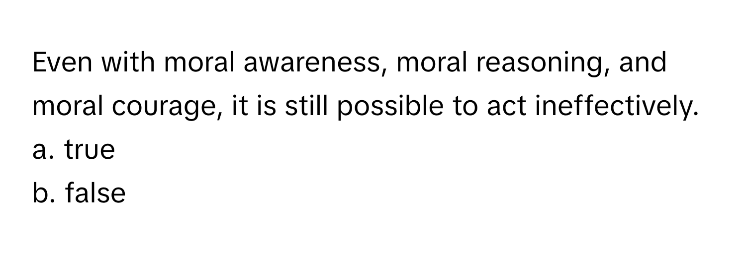 Even with moral awareness, moral reasoning, and moral courage, it is still possible to act ineffectively. 
a. true
b. false