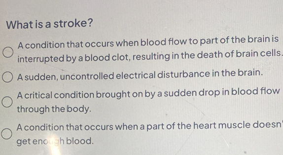 What is a stroke?
A condition that occurs when blood flow to part of the brain is
interrupted by a blood clot, resulting in the death of brain cells
A sudden, uncontrolled electrical disturbance in the brain.
A critical condition brought on by a sudden drop in blood flow
through the body.
A condition that occurs when a part of the heart muscle doesn
get enough blood.