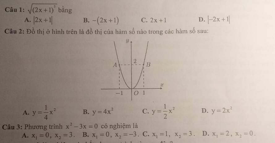 sqrt((2x+1)^2) bằng
A. |2x+1| B. -(2x+1) C. 2x+1 D. |-2x+1|
Câu 2: Đồ thị ở hình trên là đồ thị của hàm số nào trong các hàm A sau:
A. y= 1/4 x^2 B. y=4x^2 C. y= 1/2 x^2 D. y=2x^2
Câu 3: Phương trình x^2-3x=0 có nghiệm là
A. x_1=0, x_2=3 B. x_1=0, x_2=-3. C. x_1=1, x_2=3. D. x_1=2, x_2=0.