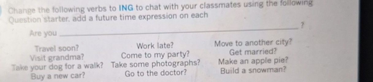 Change the following verbs to ING to chat with your classmates using the following 
Question starter, add a future time expression on each 
_? 
Are you 
Travel soon? Work late? Move to another city? 
Visit grandma? Come to my party? Get married? 
Take your dog for a walk? Take some photographs? Make an apple pie? 
Buy a new car? Go to the doctor? Build a snowman?