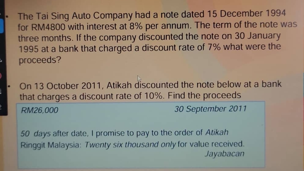 The Tai Sing Auto Company had a note dated 15 December 1994 
for RM4800 with interest at 8% per annum. The term of the note was
three months. If the company discounted the note on 30 January 
1995 at a bank that charged a discount rate of 7% what were the 
proceeds? 
On 13 October 2011, Atikah discounted the note below at a bank 
that charges a discount rate of 10%. Find the proceeds
RM26,000 30 September 2011
50 days after date, I promise to pay to the order of Atikah 
Ringgit Malaysia: Twenty six thousand only for value received. 
Jayabacan