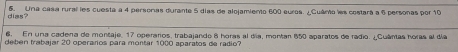 dias? 6. Una casa rural les cuesta a 4 personas durante 5 días de alojamiento 600 euros. ¿Cuánto les costará a 6 personas por 10
6. En una cadena de montaje, 17 operarios, trabajando 8 horas al día, montan 650 aparatos de radio. ¿Cuântas horas al día 
deben trabajar 20 operarios para montar 1000 aparatos de radio?
