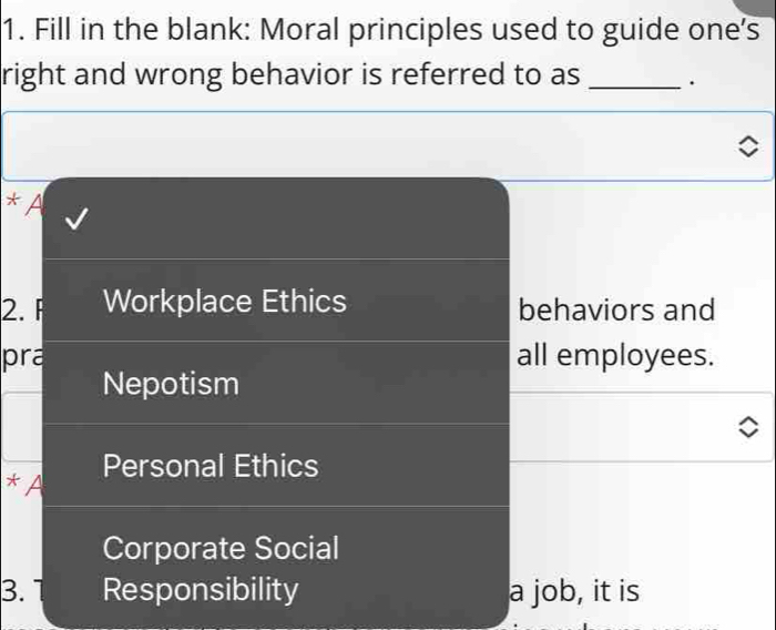 Fill in the blank: Moral principles used to guide one's
right and wrong behavior is referred to as _.
* A
2. F Workplace Ethics behaviors and
pra all employees.
Nepotism
* A Personal Ethics
Corporate Social
3. Responsibility a job, it is