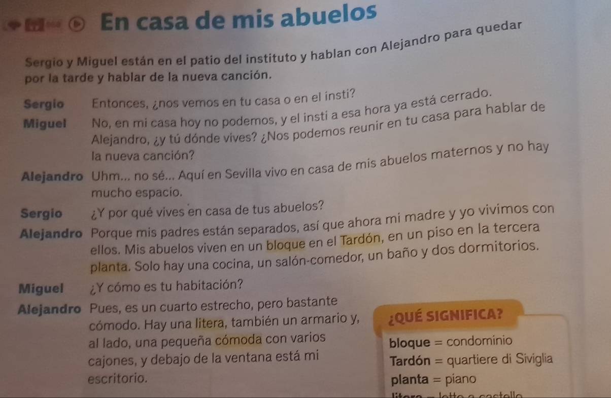 En casa de mis abuelos 
Sergio y Miguel están en el patio del instituto y hablan con Alejandro para quedar 
por la tarde y hablar de la nueva canción. 
Sergio Entonces, ¿nos vemos en tu casa o en el insti? 
Miguel No, en mi casa hoy no podemos, y el insti a esa hora ya está cerrado. 
Alejandro, ¿y tú dónde vives? ¿Nos podemos reunir en tu casa para hablar de 
la nueva canción? 
Alejandro Uhm... no sé... Aquí en Sevilla vivo en casa de mis abuelos maternos y no hay 
mucho espacio. 
Sergio ¿Y por qué vives en casa de tus abuelos? 
Alejandro Porque mis padres están separados, así que ahora mi madre y yo vivimos con 
ellos. Mis abuelos viven en un bloque en el Tardón, en un piso en la tercera 
planta. Solo hay una cocina, un salón-comedor, un baño y dos dormitorios. 
Miguel ¿Y cómo es tu habitación? 
Alejandro Pues, es un cuarto estrecho, pero bastante 
cómodo. Hay una litera, también un armario y, ¿QUÉ SIGNIFICA? 
al lado, una pequeña cómoda con varios 
bloque = condominio 
cajones, y debajo de la ventana está mi 
Tardón = quartiere di Siviglia 
escritorio. planta = piano