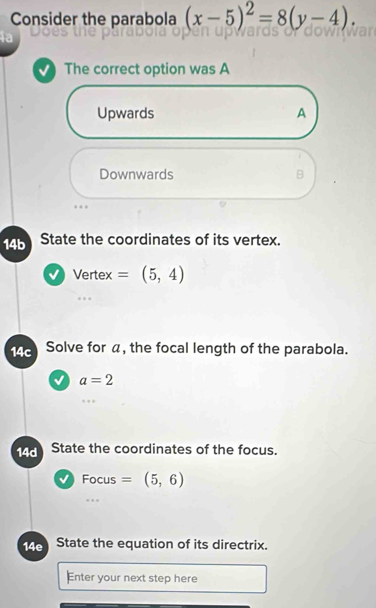 Consider the parabola (x-5)^2=8(y-4). 
la
The correct option was A
Upwards A
Downwards B
14b State the coordinates of its vertex.
Vertex =(5,4)
14c Solve for α, the focal length of the parabola.
a=2
14d State the coordinates of the focus.
Focus =(5,6)
14e State the equation of its directrix.
Enter your next step here