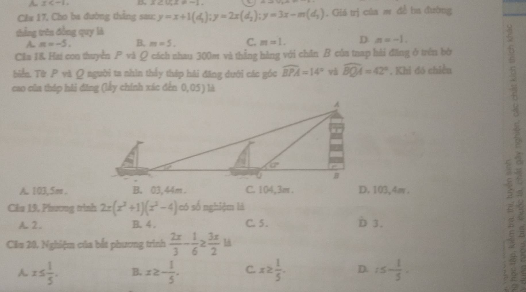 A x
D. x≥ 0,x=-1.
Cla 17, Cho ba đường thẳng sau: y=x+1(d_1);y=2x(d_2);y=3x-m(d_3). Giá trị của mô đề ba đường
thắng trên đồng quy là
A. π =-5. B. m=5. C. m=1.
D. n=-1.
Câa 1&. Hai con thuyền P và Q cách nhau 300m và thẳng hàng với chân B của tnap hải đăng ở trên bờ
biển. Từ P và Q người ta nhìn thảy tháp hải đăng dưới các góc widehat BPA=14° yǎ widehat BQA=42°. Khi đó chiều
cao của tháp hải đăng (lấy chính xác đến 0,05 ) là
A. 103,5m . B. 03,44m . C. 104,3m . D. 103,4m .
Câu 19, Phương trình 2x(x^2+1)(x^2-4) có số nghiệm là
A. 2. B. 4 . C. 5 . D 3.
Câu 20. Nghiệm của bắt phương trình  2x/3 - 1/6 ≥  3x/2 is
A. x≤  1/5 . x≥ - 1/5 . x≥  1/5 . r≤ - 1/5 .
B.
C.
D.