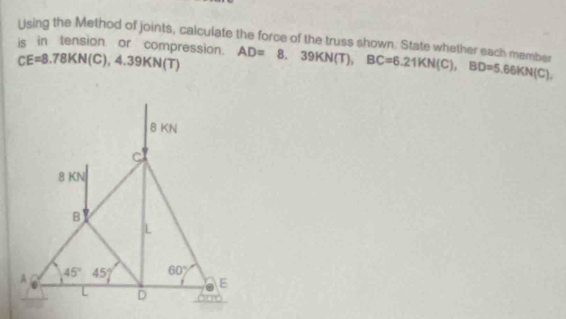 Lising the Method of joints, calculate the force of the truss shown. State whether each member
is in tension or compression. CE=8.78KN(C),4.39KN(T) AD=8.39KN(T),BC=6.21KN(C),BD=5.66KN(C),