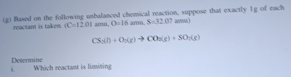 Based on the following unbalanced chemical reaction, suppose that exactly Ig of each 
reactant is taken. C=12.01 amd | O=16 amu.S=32.07 mu)
CS_2(l)+O_2(g)to CO_2(g)+SO_2(g)
Determine 
i. Which reactant is limiting