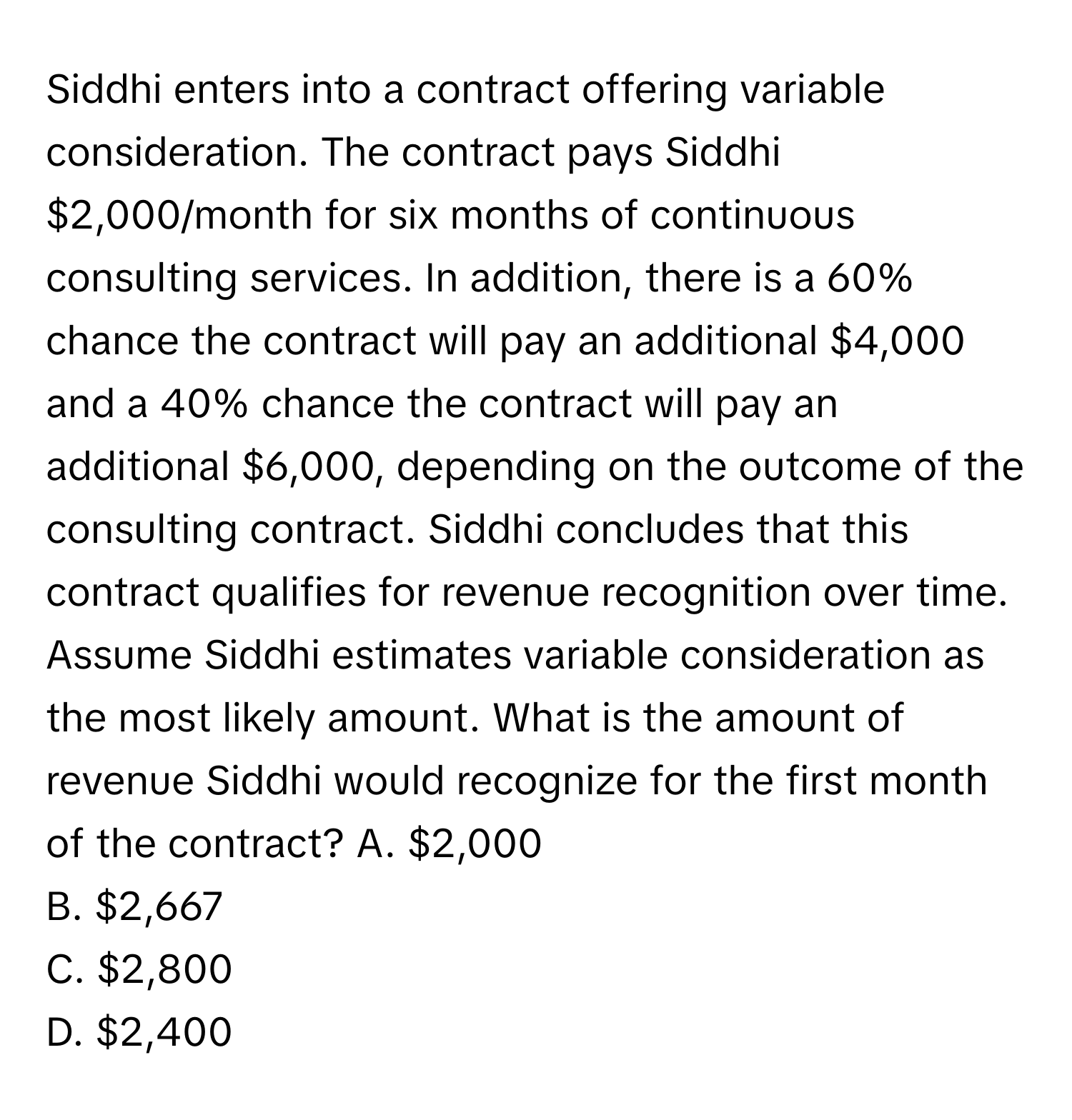 Siddhi enters into a contract offering variable consideration. The contract pays Siddhi $2,000/month for six months of continuous consulting services. In addition, there is a 60% chance the contract will pay an additional $4,000 and a 40% chance the contract will pay an additional $6,000, depending on the outcome of the consulting contract. Siddhi concludes that this contract qualifies for revenue recognition over time. Assume Siddhi estimates variable consideration as the most likely amount. What is the amount of revenue Siddhi would recognize for the first month of the contract?   A. $2,000 
B. $2,667 
C. $2,800 
D. $2,400