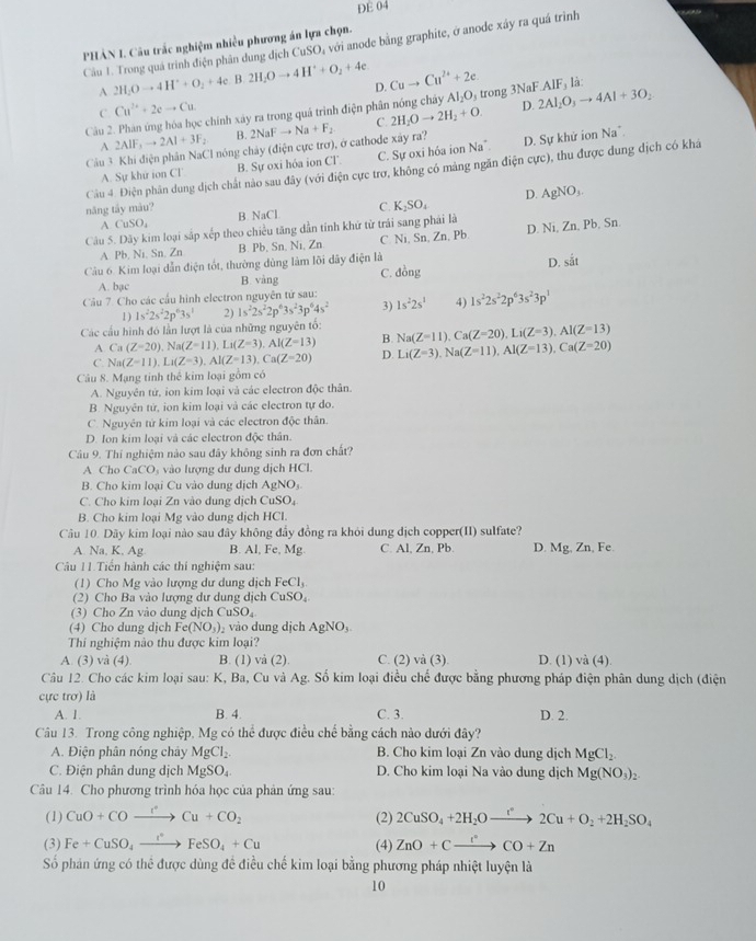 DE 04
PHẢN I. Câu trắc nghiệm nhiều phương án lựa chọn.
Cầu 1. Trong quá trình điện phân dung dịch CuSO, với anode bằng graphite, ở anode xây ra quá trình
A 2H_2Oto 4H^++O_2+4e B. 2H_2Oto 4H^++O_2+4e D. Cuto Cu^(2+)+2e.
Cầu 2. Phân ứng hóa học chính xây ra trong quá trình điện phân nóng chây A 1.0. trong 3 NaFAIF, là:
C Cu^(2+)+2eto Cu
Na^+.
Cầu 3 Khi điện phân NaCl nóng chảy (điện cực trơ), ở cathode xây ra? 2NaFto Na+F_2 C. 2H_2Oto 2H_2+O. D. 2Al_2O_3to 4Al+3O_2
A 2AIF_3to 2AI+3F_2 B.
A. Sự khử ion CT B. Sư oxi hóa ion C1 C. Sự oxi hóa ion Na”. D. Sự khử ion
Câu 4. Điện phân dung dịch chất nào sau đây (với điện cực trơ, không có mảng ngăn điện cực), thu được dung dịch có khá
năng tây màu? C. K_2SO_4 D. AgNO_3.
B. NaC
CuSO_4
Câu 5. Dây kim loại sắp xếp theo chiều tăng dẫn tính khứ từ trái sang phái là D. Ni, Zn, Pb, Sn.
A Pb, Ni, Sn, Zn B. Pb, Sn, Ni, Zn C. Ni, Sn, Zn, Pb.
Câu 6. Kim loại dẫn điện tốt, thường dùng làm lõi dây điện là
D. shat at
A. bạc B. vàng C. dong
Cầu 7. Cho các cấu hình electron nguyên tử sau: 1s^22s^1 4) 1s^22s^22p^63s^23p^1
1) 1s^22s^22p^63s^1 2) 1s^22s^22p^63s^23p^64s^2 3)
Các cầu hình đó lần lượt là của những nguyên tố: Na(Z=11),Ca(Z=20),Li(Z=3),Al(Z=13)
A Ca(Z=20),Na(Z=11),Li(Z=3),Al(Z=13) B.
C. Na(Z=11),Li(Z=3),Al(Z=13),Ca(Z=20) D. Li(Z=3),Na(Z=11),Al(Z=13),Ca(Z=20)
Câu 8. Mạng tinh thê kim loại gồm có
A. Nguyên tứ, ion kim loại và các electron độc thân.
B. Nguyên tử, ion kim loại và các electron tự do.
C. Nguyên tử kim loại và các electron độc thân.
D. Ion kim loại và các electron độc thân.
Câu 9. Thí nghiệm nào sau đây không sinh ra đơn chất?
A Cho CaCO: vào lượng dự dung dịch HCl.
B. Cho kim loại Cu vào dung dịch AgN O,
C. Cho kim loại Zn vào dung dịch CuSO₄
B. Cho kim loại Mg vào dung dịch HCI.
Câu 10. Dãy kim loại nào sau đây không đầy đồng ra khỏi dung dịch copper(II) sulfate?
A. Na, K, Ag B. Al, Fe, Mg. C. Al, Zn, Pb. D. Mg, Zn, Fe.
Câu 11.Tiền hành các thí nghiệm sau:
(1) Cho Mg vào lượng dư dung dịch FeCl_3
(2) Cho Ba vào lượng dư dung dịch C SO_4
(3) Cho Zn vào dung dịch CuSO_4
(4) Cho dung dịch Fe(NO_3) vào dung dịch AgNO,
Thi nghiệm nào thu được kim loại?
A. (3) và (4) B. (1) và (2). C. (2) và (3). D. (1) va(4 1
Câu 12. Cho các kim loại sau: K, Ba, Cu và Ag. Số kim loại điều chế được bằng phương pháp điện phân dung dịch (điện
cực trơ) là
A. 1. B. 4. C. 3. D. 2.
Câu 13. Trong công nghiệp, Mg có thể được điều chế bằng cách nào dưới đây?
A. Điện phân nóng chảy MgCl_2. B. Cho kim loại Zn vào dung dịch MgCl_2.
C. Điện phân dung dịch MgSO_4. D. Cho kim loại Na vào dung dịch Mg(NO_3)_2.
Câu 14. Cho phương trình hóa học của phản ứng sau:
(1) CuO+COto Cu+COCu+CO_2 (2) 2CuSO_4+2H_2Oxrightarrow r2Cu+O_2+2H_2SO_4
(3) Fe+CuSO_4xrightarrow I^+FeSO_4+Cu (4) ZnO+Cxrightarrow I^(·)CO+Zn
Số phản ứng có thể được dùng đề điều chế kim loại bằng phương pháp nhiệt luyện là
10