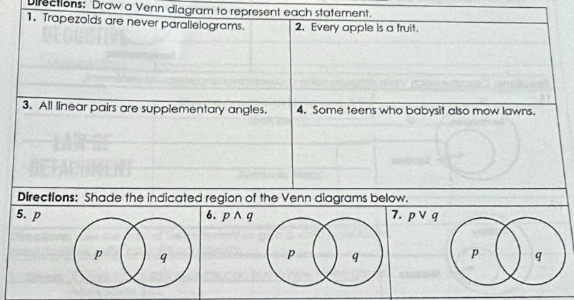 Difections: Draw a Venn diagram to represent each statement. 
1. Trapezoids are never parallelograms. 2. Every apple is a fruit. 
3. All linear pairs are supplementary angles. 4. Some teens who babysit also mow lawns. 
Directions: Shade the indicated region of the Venn diagrams below. 
5. p6. pwedge q 7. pvee q