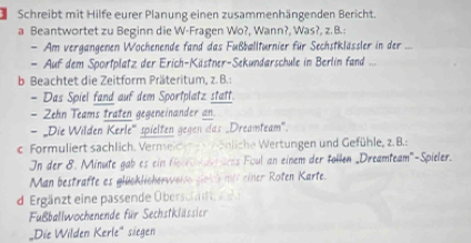 Schreibt mit Hilfe eurer Planung einen zusammenhängenden Bericht. 
a Beantwortet zu Beginn die W-Fragen Wo?, Wann?, Was?, z. B.: 
- Am vergangenen Wochenende fand das Fußballturnier für Sechstklässler in der .... 
- Auf dem Sportplatz der Erich-Kästner-Sekundarschule in Berlin fand ... 
b Beachtet die Zeitform Präteritum, z. B.: 
- Das Spiel fand auf dem Sportplatz statt. 
- Zehn Teams traten gegeneinander an 
- 'Die Wilden Kerle'' spielten gegen das „Dreamteam'. 
c. Formuliert sachlich. Vermeice ähliche Wertungen und Gefühle, z. B.: 
In der 8. Minute gab es ein fol e drss Foul an einem der tollen _Dreamteam''-Spieler. 
Man bestrafte es glücklicherweise giek t mit einer Roten Karte. 
d Ergänzt eine passende Übersch e 
Fußballwochenende für Sechstklässier 
„Die Wilden Kerle' siegen