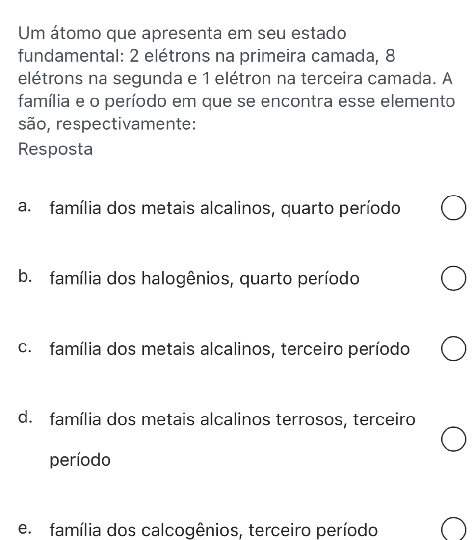 Um átomo que apresenta em seu estado
fundamental: 2 elétrons na primeira camada, 8
elétrons na segunda e 1 elétron na terceira camada. A
família e o período em que se encontra esse elemento
são, respectivamente:
Resposta
a. família dos metais alcalinos, quarto período
b. família dos halogênios, quarto período
c. família dos metais alcalinos, terceiro período
d. família dos metais alcalinos terrosos, terceiro
período
e família dos calcogênios, terceiro período