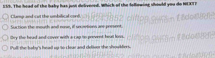 The head of the baby has just delivered. Which of the following should you do NEXT?
Clamp and cut the umbilical cord.
Suction the mouth and nose, if secretions are present.
Dry the head and cover with a cap to prevent heat loss.
Pull the baby's head up to clear and deliver the shoulders.