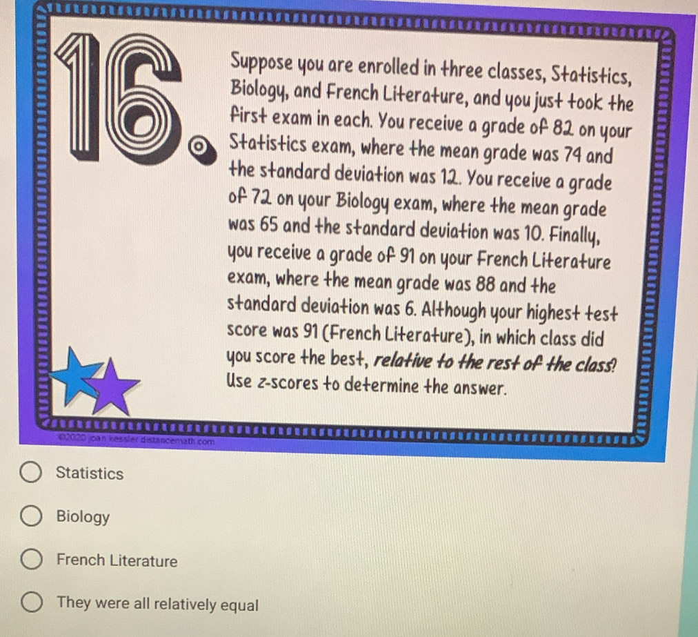 .......-..--.......--..--.-.----.--.------..-
Suppose you are enrolled in three classes, Statistics,
Biology, and French Literature, and you just took the
16 。 Statistics exam, where the mean grade was 74 and
first exam in each. You receive a grade of 82 on your
the standard deviation was 12. You receive a grade
of 72 on your Biology exam, where the mean grade
was 65 and the standard deviation was 10. Finally,
you receive a grade of 91 on your French Literature
exam, where the mean grade was 88 and the
standard deviation was 6. Although your highest test
score was 91 (French Literature), in which class did
you score the best, relative to the rest of the class!
Use z-scores to determine the answer.
02020 joan kessler distancemath com
Statistics
Biology
French Literature
They were all relatively equal