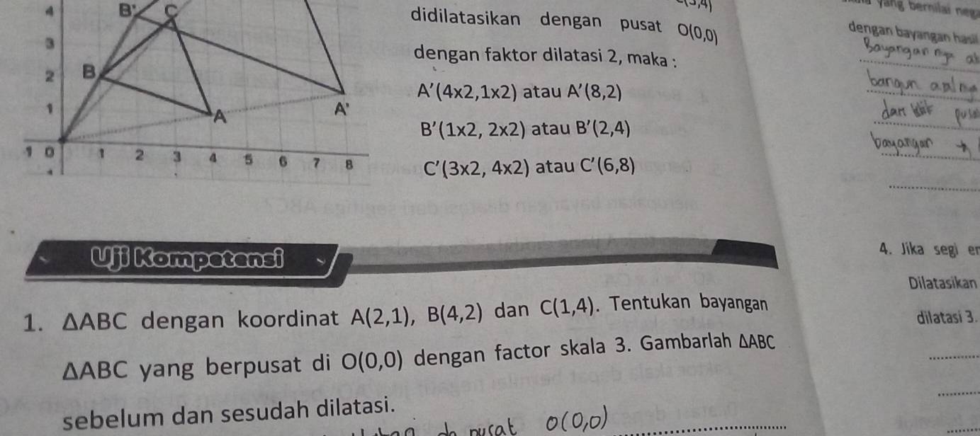 didilatasikan dengan pusat O(0,0)
-(3,4) dengan bayangan hasi
dengan faktor dilatasi 2, maka :
_
A'(4* 2,1* 2) atau A'(8,2)
_
_
B'(1* 2,2* 2) atau B'(2,4)
_
C'(3* 2,4* 2) atau C'(6,8)
_
Uji Kompetensi
4. Jika segi er
Dilatasikan
1. △ ABC dengan koordinat A(2,1),B(4,2) dan C(1,4). Tentukan bayangan
dilatasi 3.
_
_
△ ABC yang berpusat di O(0,0) dengan factor skala 3. Gambarlah △ ABC
_
sebelum dan sesudah dilatasi.