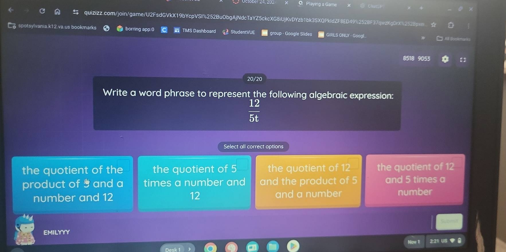 Playing a Game ChatGP
quizizz.com/join/game/U2FsdGVkX19bYcpVSI%252BuObgAjNdcTaYZ5ckcXG8iUjKvDYzb1bk3SXQPkIdZF8ED49%252BF37qwzKgDrX%2528pxei I
spotsylvania.k12.va.us bookmarks borring app:0 TMS Dashboard StudentVUE group - Google Slides GIRLS ONLY - Googl
All Bookmarks
8518 9053 
20/20
Write a word phrase to represent the following algebraic expression:
 12/5t 
Select all correct options
the quotient of the the quotient of 5 the quotient of 12 the quotient of 12
product of and a times a number and and the product of 5 and 5 times a
number and 12 12 and a number
number
Submit
EMILYYY
Nov 1 2:21 US a