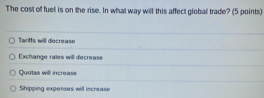 The cost of fuel is on the rise. In what way will this affect global trade? (5 points)
Tariffs will decrease
Exchange rates will decrease
Quotas will increase
Shipping expenses will increase