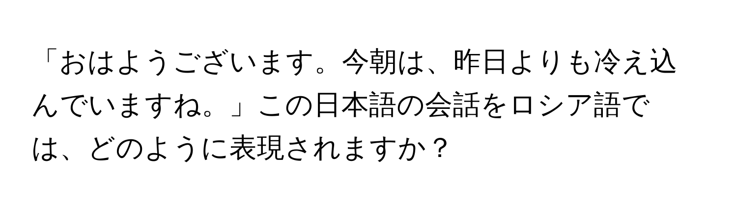 「おはようございます。今朝は、昨日よりも冷え込んでいますね。」この日本語の会話をロシア語では、どのように表現されますか？