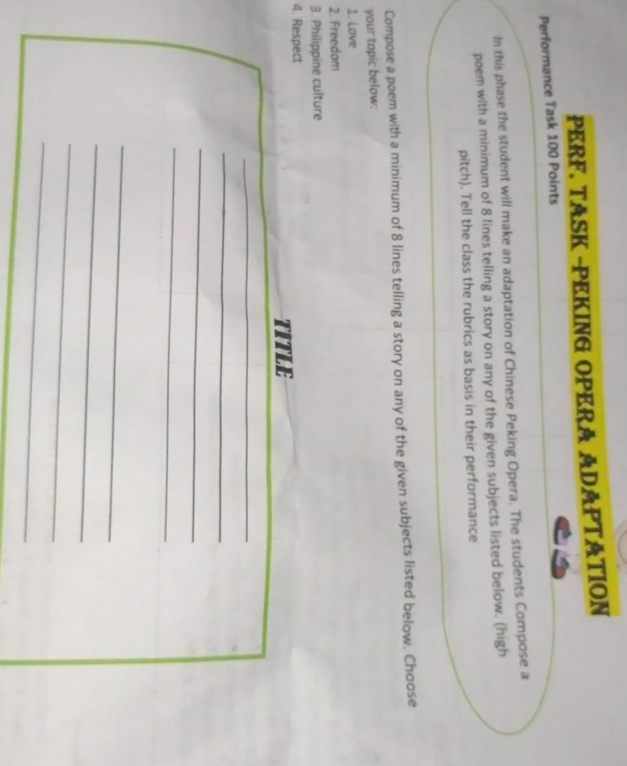 PERF. TASK -PEKING OPERA ADAPTATION 
Performance Task 100 Points 
In this phase the student will make an adaptation of Chinese Peking Opera. The students Compose a 
poem with a minimum of 8 lines telling a story on any of the given subjects listed below. (high 
pitch). Tell the class the rubrics as basis in their performance 
Compose a poem with a minimum of 8 lines telling a story on any of the given subjects listed below. Choose 
your topic below: 
1. Love 
2. Freedom 
3. Philippine culture 
4. Respect 
TITLE 
_ 
_ 
_ 
_ 
_ 
_ 
_ 
_