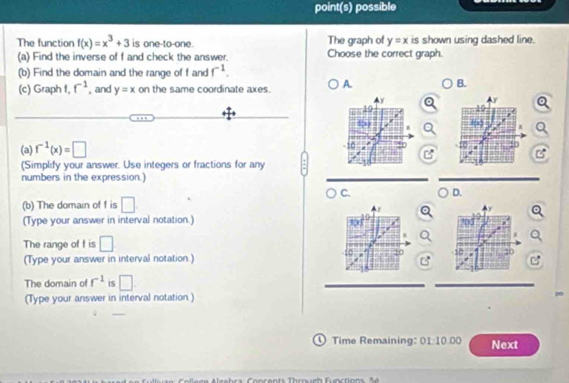 point(s) possible
The function f(x)=x^3+3 is one-to-one. The graph of y=x is shown using dashed line.
(a) Find the inverse of f and check the answer. Choose the correct graph.
(b) Find the domain and the range of f and f^(-1). 
(c) Graph 1, f^(-1) , and y=x on the same coordinate axes. A.
B.
(a) f^(-1)(x)=□
(Simplify your answer. Use integers or fractions for any
numbers in the expression.)
C.
D.
(b) The domain of f is □
(Type your answer in interval notation.)
The range of f is □
10
(Type your answer in interval notation.)
The domain of f^(-1) is □. 
(Type your answer in interval notation.)
① Time Remaining: 01:10.00 Next