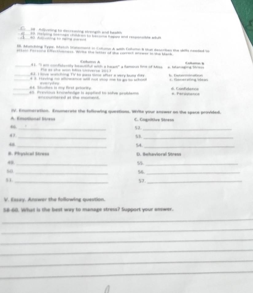 Adjusting to decreasing strength and health
_39. Helping teenage children to become happy and responsible adult
_40. Adjusting to axing parent
Il. Matching Type. Match Statement in Column A with Column B that describes the skills needed to
attain Persone Effectiveness. Write the letter of the correct answer in the blank.
Column A Column B
_41. "I am confidently beautiful with a heart" a famous line of Miss a. Managing Stress
Pla as she won Mlss Universe 2017
_42. I love watching TV to pass time after a very busy day.. Determination
_4 3. Having no allowance will not stop me to go to school. enerating Ideas
everyday.
_44. Studies is my first priority. d. Confidence
_45. Previous knowledge is applied to solve problems e. Persistence
encountered at the moment.
IV. Enumeration. Enumerate the following questions. Write your answer on the space provided.
A. Emotional Stress C. Cognitive Stress
_
46
52._
47. _53._
48 _54._
B. Physical Stress D. Behavloral Stress
49. _55_
50 _56._
51._ 57._
V. Essay. Answer the following question.
58-60. What is the best way to manage stress? Support your answer.
_
_
_
_
_
_