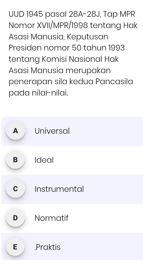 UUD 1945 pasal 28A-28J, Tap MPR
Nomor XVII/MPR/1998 tentang Hak
Asasi Manusia, Keputusan
Presiden nomor 50 tahun 1993
tentang Komisi Nasional Hak
Asasi Manusia merupakan
penerapan sila kedua Pancasila
pada nilai-nilai.
A Universal
B Ideal
c Instrumental
D Normatif
E .Praktis