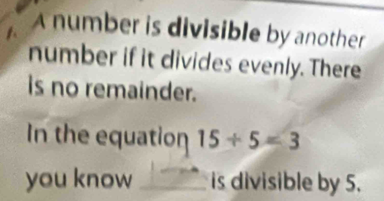 A number is divisible by another 
number if it divides evenly. There 
is no remainder. 
In the equation 15/ 5=3
you know _is divisible by 5.