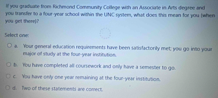 If you graduate from Richmond Community College with an Associate in Arts degree and
you transfer to a four-year school within the UNC system, what does this mean for you (when
you get there)?
Select one:
a. Your general education requirements have been satisfactorily met; you go into your
major of study at the four-year institution.
b. You have completed all coursework and only have a semester to go.
c. You have only one year remaining at the four-year institution.
d. Two of these statements are correct.