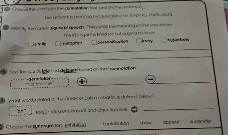 Choose the word with the connotation that best fits the sentence.
Her arl work is arazing because she is so (hitpicky, meticulous)
tdentify the correct figure of speech. Then write the meaning on the snes below
The IRS agent is fined for not paying his taxes.
simile metaphor personification irony hyperbole
3 Sort the words late and delayed based on their connotation.
_
denotation
''not on time''
_
4 What word, related to the Greek or Latin root/affix, is defined below?
“ob” (adj.) · Very unpleasant and objectionable
_
Choose the synonym for: exhibition contribution show appeal surrender