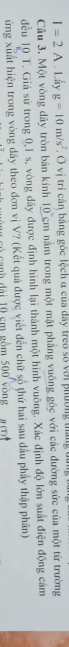 I=2A. Lấy g=10m/s^2. Ở vị trí cân băng góc lệch α của dây treo số với phường tháng 
Câu 3. Một vòng dây tròn bán kính 10cm nằm trong một mặt phẳng vuông góc với các đường sức của một từ trường 
đều 10 T. Giả sử trong 0, 1 s, vòng dây được định hình lại thành một hình vuông. Xác định độ lớn suất điện động cảm 
ứng xuất hiện trong vòng dây theo đơn vị V? (Kết quả được viết đến chữ số thứ hai sau dấu phẩy thập phân) 
canh dài 10 cm gồm 500 vòng n(