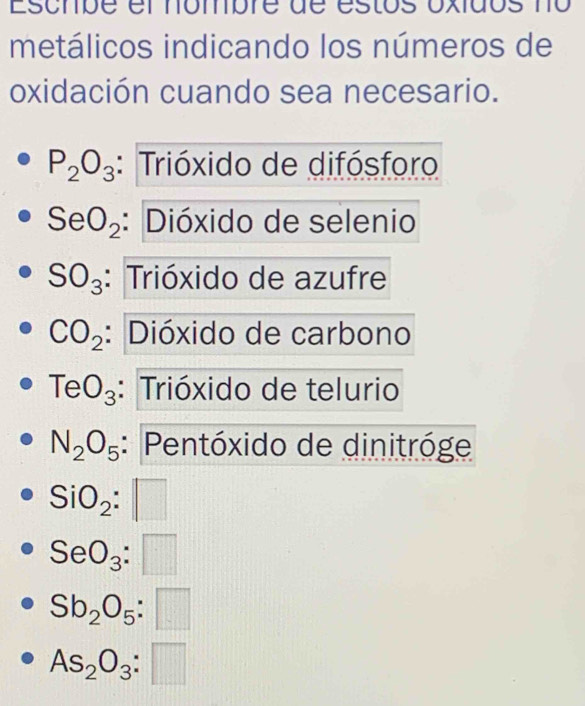 Escmbe el nombre de estos oxidos no
metálicos indicando los números de
oxidación cuando sea necesario.
P_2O_3 : Trióxido de difósforo
SeO_2 : Dióxido de selenio
SO_3 : Trióxido de azufre
CO_2 : Dióxido de carbono
TeO_3 : Trióxido de telurio
N_2O_5 : Pentóxido de dinitróge
SiO_2:□
SeO_3:□
Sb_2O_5:□
As_2O_3:□