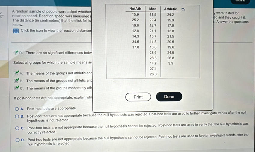 A random sample of people were asked whether
y were tested for
reaction speed. Reaction speed was measured ied and they caught it.
The distance (in centimeters) that the stick fell iss. Answer the questions
below. 
Click the icon to view the reaction distances
D. There are no significant differences betw
Select all groups for which the sample means ar
A. The means of the groups not athletic and
B. The means of the groups not athletic and
C. The means of the groups moderately ath
If post-hoc tests are not appropriate, explain why Print Done
A. Post-hoc tests are appropriate.
B. Post-hoc tests are not appropriate because the null hypothesis was rejected. Post-hoc tests are used to further investigate trends after the null
hypothesis is not rejected.
C. Post-hoc tests are not appropriate because the null hypothesis cannot be rejected. Post-hoc tests are used to verify that the null hypothesis was
correctly rejected.
D. Post-hoc tests are not appropriate because the null hypothesis cannot be rejected. Post-hoc tests are used to further investigate trends after the
null hypothesis is rejected.