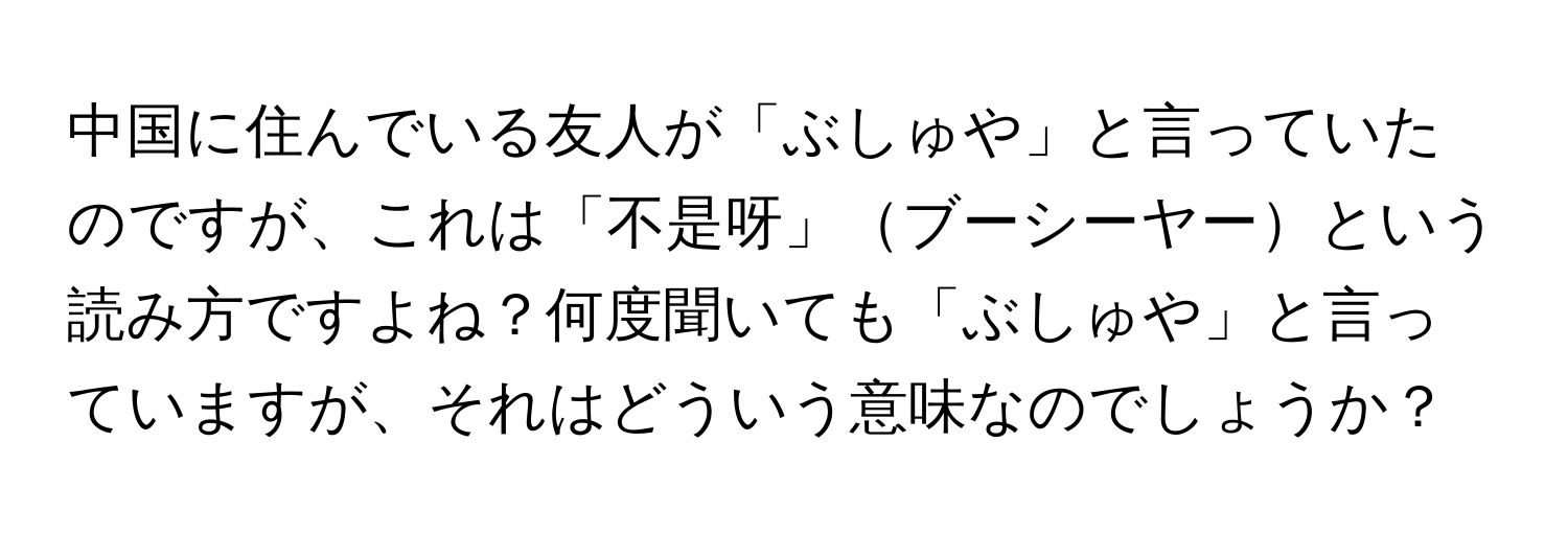 中国に住んでいる友人が「ぶしゅや」と言っていたのですが、これは「不是呀」ブーシーヤーという読み方ですよね？何度聞いても「ぶしゅや」と言っていますが、それはどういう意味なのでしょうか？