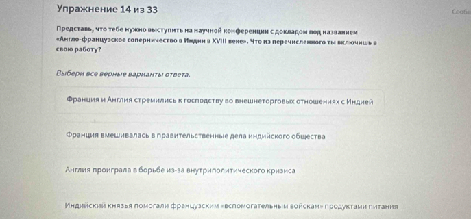 Упражнение 14 из 33 Coofu 
Представь, чτо тебе нужно выстуπитьна научной конференции с докладом πод названием 
«Англо-французское соперничество в индии в ΧΝIΙΙ веке». что из леречисленного ты включншь в 
свою работу? 
Выбери все верные варианты ответа. 
_ 
Францияи Англия стремились к госгодству во внешнеторговых отношениях с индией 
_ 
_ 
Φранция вмешивалась в правительственные дела индийского обШества 
_ 
_ 
_ 
Англия лроигралавборьбеиз-за внутриполитического кризиса 
Индийскийкнязья помогали французским ‖вспомогательным войскам»продуктами πитания