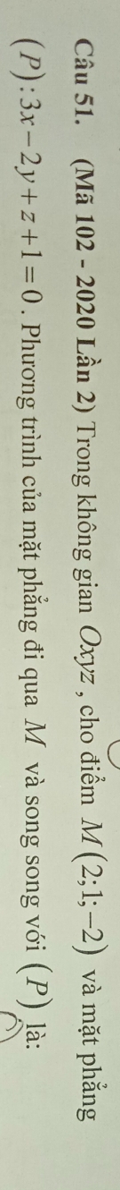 (Mã 102 - 2020 Lần 2) Trong không gian Oxyz , cho điểm M(2;1;-2) và mặt phẳng
(P):3x-2y+z+1=0. Phương trình của mặt phẳng đi qua M và song song với (P) là: