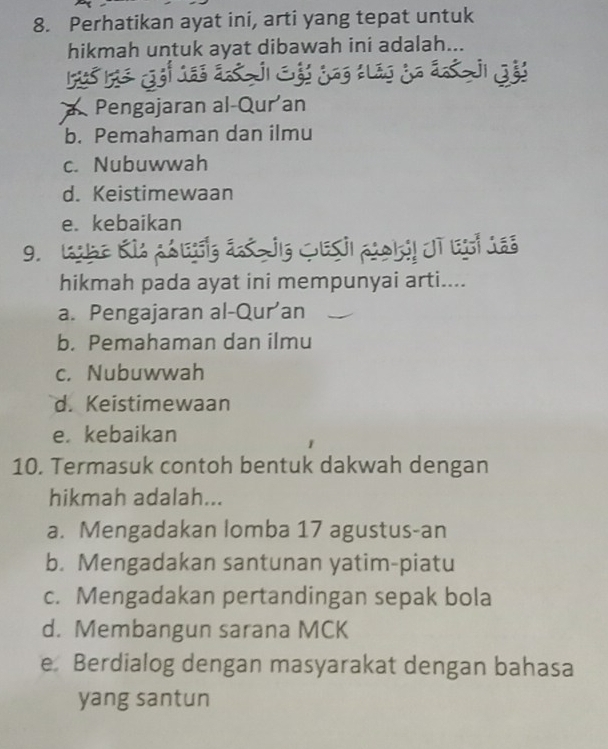 Perhatikan ayat ini, arti yang tepat untuk
hikmah untuk ayat dibawah ini adalah...
jigs
a Pengajaran al-Qur an
b. Pemahaman dan ilmu
c. Nubuwwah
d. Keistimewaan
e. kebaikan
9. L g á Gesi cokil dt es Ja
hikmah pada ayat ini mempunyai arti....
a. Pengajaran al-Qur’an
b. Pemahaman dan ilmu
c. Nubuwwah
d. Keistimewaan
e. kebaikan
10. Termasuk contoh bentuk dakwah dengan
hikmah adalah...
a. Mengadakan lomba 17 agustus-an
b. Mengadakan santunan yatim-piatu
c. Mengadakan pertandingan sepak bola
d. Membangun sarana MCK
e Berdialog dengan masyarakat dengan bahasa
yang santun