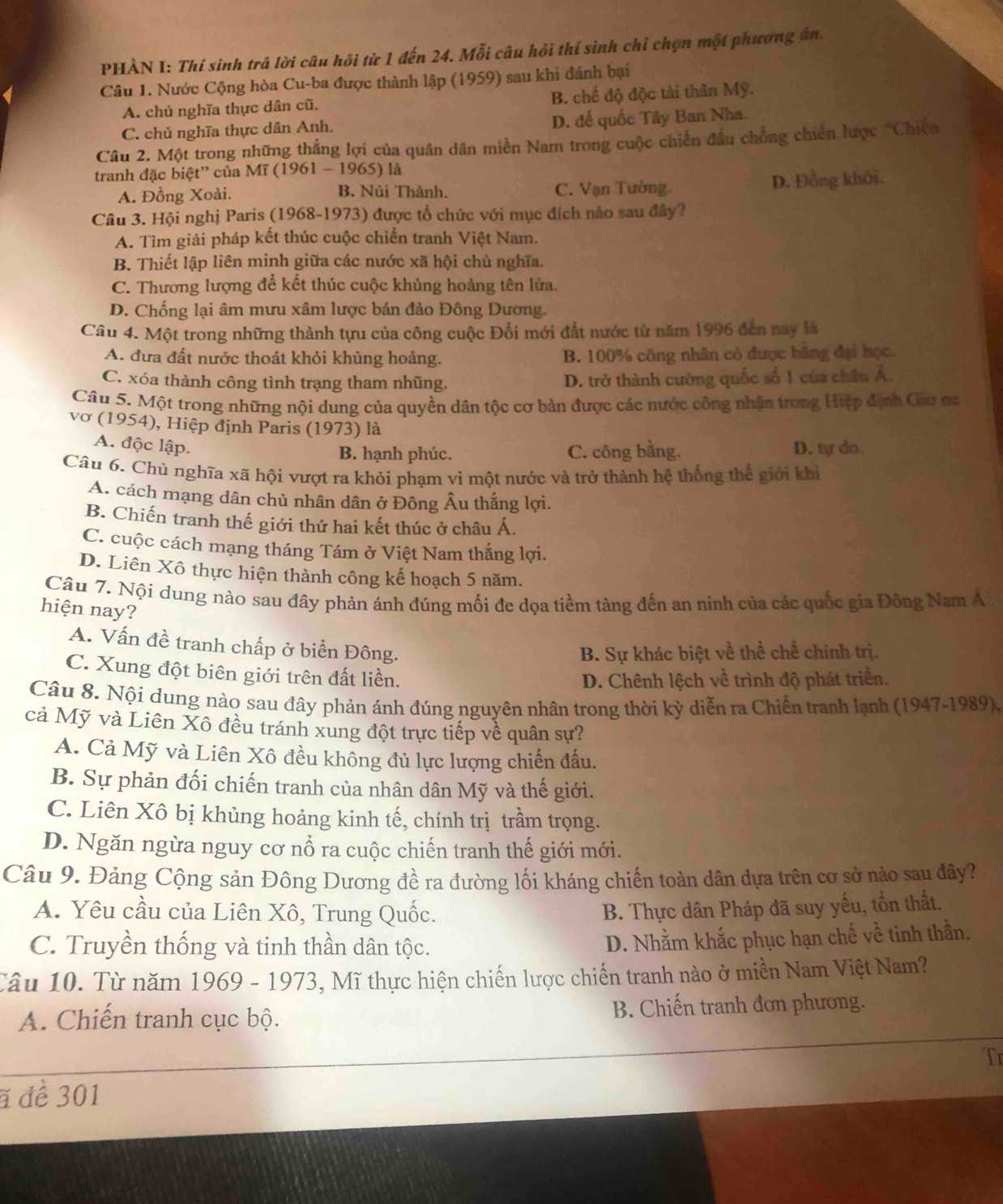 PHÀN I: Thí sinh trả lời câu hồi từ 1 đến 24. Mỗi câu hỏi thí sinh chỉ chọn một phương án.
Câu 1. Nước Cộng hòa Cu-ba được thành lập (1959) sau khi đánh bại
A. chủ nghĩa thực dân cũ. B. chế độ độc tài thân Mỹ.
C. chủ nghĩa thực dân Anh. D. đế quốc Tây Ban Nha.
Câu 2. Một trong những thắng lợi của quân dân miền Nam trong cuộc chiến đầu chồng chiến lược 'Chiến
tranh đặc biệt'' của Mĩ (1961 - 1965) là
A. Đồng Xoài. B. Núi Thành. C. Vạn Tường D. Đồng khởi.
Câu 3. Hội nghị Paris (1968-1973) được tổ chức với mục đích nào sau đây?
A. Tìm giải pháp kết thúc cuộc chiến tranh Việt Nam.
B. Thiết lập liên minh giữa các nước xã hội chủ nghĩa.
C. Thương lượng để kết thúc cuộc khủng hoàng tên lửa.
D. Chống lại âm mưu xâm lược bán đảo Đông Dương.
Câu 4. Một trong những thành tựu của công cuộc Đổi mới đất nước từ năm 1996 đến nay là
A. đưa đất nước thoát khỏi khủng hoảng. B. 100% công nhân có được bằng đại học.
C. xóa thành công tình trạng tham nhũng. D. trở thành cường quốc số 1 của châu Á.
Câu 5. Một trong những nội dung của quyền dân tộc cơ bản được các nước công nhận trong Hiệp định Gao na
vơ (1954), Hiệp định Paris (1973) là
A. độc lập. D. ty do.
B. hạnh phúc. C. công bằng.
Câu 6. Chủ nghĩa xã hội vượt ra khỏi phạm vi một nước và trở thành hệ thống thể giới khi
A. cách mạng dân chủ nhân dân ở Đông Âu thắng lợi.
B. Chiến tranh thế giới thứ hai kết thúc ở châu Á.
C. cuộc cách mạng tháng Tám ở Việt Nam thắng lợi.
D. Liên Xô thực hiện thành công kế hoạch 5 năm.
Câu 7. Nội dung nào sau đây phản ánh đúng mối đe dọa tiềm tàng đến an ninh của các quốc gia Đông Nam A
hiện nay?
A. Vấn đề tranh chấp ở biển Đông.
B. Sự khác biệt về thể chế chính trị.
C. Xung đột biên giới trên đất liền.
D. Chênh lệch về trình độ phát triển.
Câu 8. Nội dung nào sau đây phản ánh đúng nguyên nhân trong thời kỳ diễn ra Chiến tranh lạnh (1947-1989),
cả Mỹ và Liên Xô đều tránh xung đột trực tiếp về quân sự?
A. Cả Mỹ và Liên Xô đều không đủ lực lượng chiến đấu.
B. Sự phản đối chiến tranh của nhân dân Mỹ và thế giới.
C. Liên Xô bị khủng hoảng kinh tế, chính trị trầm trọng.
D. Ngăn ngừa nguy cơ nổ ra cuộc chiến tranh thế giới mới.
Câu 9. Đảng Cộng sản Đông Dương đề ra đường lối kháng chiến toàn dân dựa trên cơ sở nào sau đây?
A. Yêu cầu của Liên Xô, Trung Quốc. B. Thực dân Pháp đã suy yếu, tổn thất.
C. Truyền thống và tinh thần dân tộc.
D. Nhằm khắc phục hạn chế về tinh thần.
Câu 10. Từ năm 1969 - 1973, Mĩ thực hiện chiến lược chiến tranh nào ở miền Nam Việt Nam?
A. Chiến tranh cục bộ. B. Chiến tranh đơn phương.
Tr
# để 301