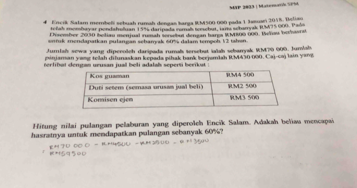 MIP 2023 | Matematik SPM 
4 Encik Salam membeli sebuah rumah dengan harga RM500 000 pada 1 Januari 2018. Beliau 
telah membayar pendahuluan 15% daripada rumah tersebut, iaitu sebanyak RM75 000, Pada 
Disember 2030 beliau menjual rumah tersebut dengan harga RM800 000. Beliau berhasrat 
untuk mendapatkan pulangan sebanyak 60% dalam tempoh 12 tahun. 
Jumlah sewa yang diperoleh daripada rumah tersebut ialah sebanyak RM70 000. Jumlah 
pinjaman yang telah dilunaskan kepada pihak bank berjumlah RM430 000. Caj-caj lain yang 
terlibat dengan urusan jual beli adalah seperti berikut : 
Hitung nilai pulangan pelaburan yang diperoleh Encik Salam. Adakah beliau mencapai 
hasratnya untuk mendapatkan pulangan sebanyak 60%?