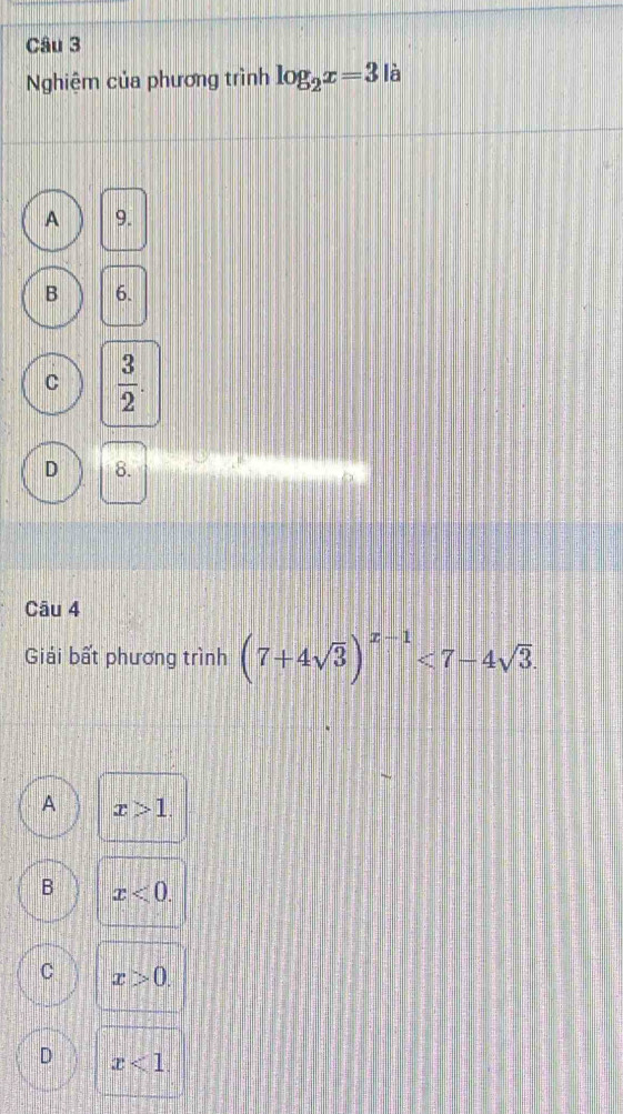 Nghiệm của phương trình log _2x=3 là
A 9.
B 6.
C  3/2 
D 8.
Câu 4
Giải bất phương trình (7+4sqrt(3))^x-1<7-4sqrt(3).
A x>1.
B x<0</tex>.
C x>0.
D x<1</tex>