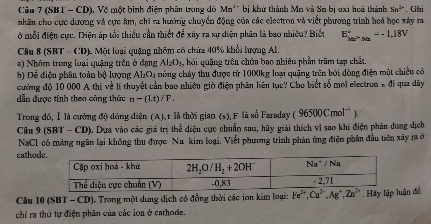 (SBT - CD). Vẽ một bình điện phân trong đó Mn^(2+) bị khử thành Mn và Sn bị oxi hoá thành Sn^(2+). Ghi
nhãn cho cực dương và cực âm, chỉ ra hướng chuyển động của các electron và viết phương trình hoá học xảy ra
ở mỗi điện cực. Điện áp tối thiểu cần thiết để xảy ra sự điện phân là bao nhiêu? Biết E_Mn^(2+)/Mn^circ =-1,18V
Câu 8 (SBT - CD). Một loại quặng nhôm có chứa 40% khối lượng Al.
a) Nhôm trong loại quặng trên ở dạng Al_2O_3 3, hỏi quặng trên chứa bao nhiêu phần trăm tạp chất.
b) Để điện phân toàn bộ lượng Al_2O_3 nóng chảy thu được từ 1000kg loại quặng trên bởi dòng điện một chiều có
cường độ 10 000 A thì về lí thuyết cần bao nhiêu giờ điện phân liên tục? Cho biết số mol electron " đi qua dây
dẫn được tính theo công thức n=(I.t)/F.
Trong đó, Ⅰ là cường độ dòng điện (A),t là thời gian (s),F là số Faraday 96500Cmol^(-1)).
Câu 9(SBT-CD) 2. Dựa vào các giá trị thế điện cực chuẩn sau, hãy giải thích vì sao khi điện phân dung dịch
NaCl có màng ngăn lại không thu được Na kim loại. Viết phương trình phản ứng điện phân đầu tiên xảy ra ở
cathod
Câu 10 (SBT - CD). Trong một dung dịch có đồng thời các ion kim loại: Fe^(2+),Cu^(2+),Ag^+,Zn^(2+). Hãy lận để
chỉ ra thứ tự điện phân của các ion ở cathode.