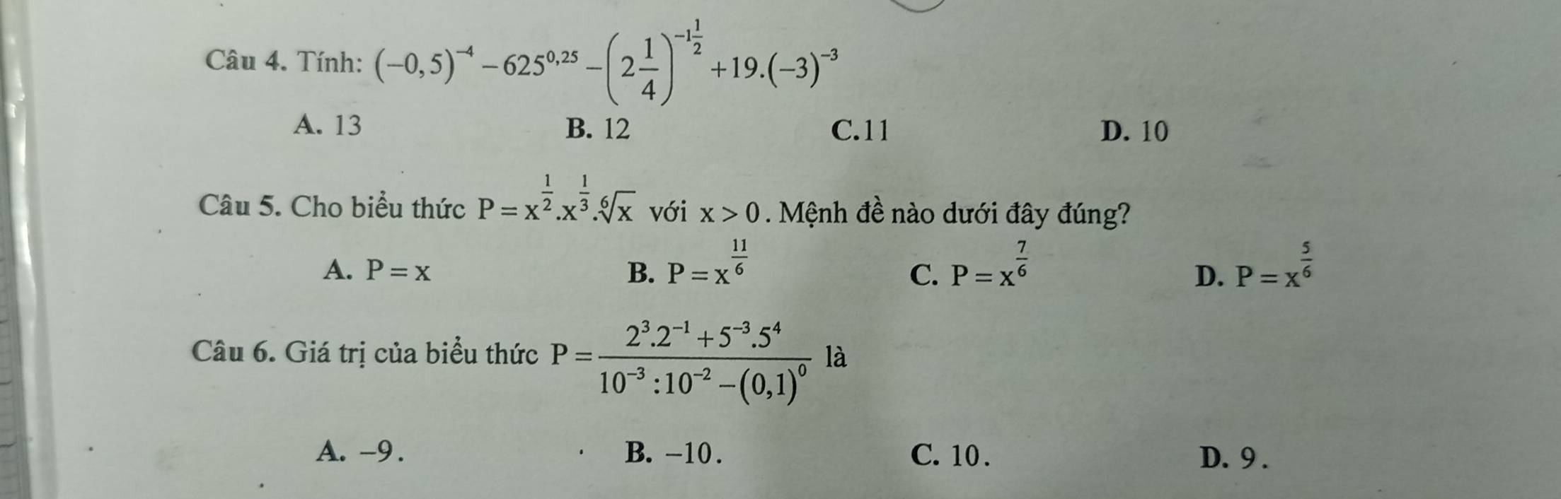 Tính: (-0,5)^-4-625^(0,25)-(2 1/4 )^-1 1/2 +19.(-3)^-3
A. 13 B. 12 C. 11 D. 10
Câu 5. Cho biểu thức P=x^(frac 1)2.x^(frac 1)3.sqrt[6](x) với x>0 Mệnh đề nào dưới đây đúng?
A. P=x B. P=x^(frac 11)6 P=x^(frac 7)6 P=x^(frac 5)6
C.
D.
Câu 6. Giá trị của biểu thức P=frac 2^3.2^(-1)+5^(-3).5^410^(-3):10^(-2)-(0,1)^0 là
A. -9. B. -10. C. 10. D. 9.