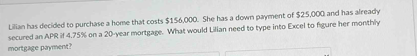 Lilian has decided to purchase a home that costs $156,000. She has a down payment of $25,000 and has already 
secured an APR if 4.75% on a 20-year mortgage. What would Lilian need to type into Excel to figure her monthly 
mortgage payment?