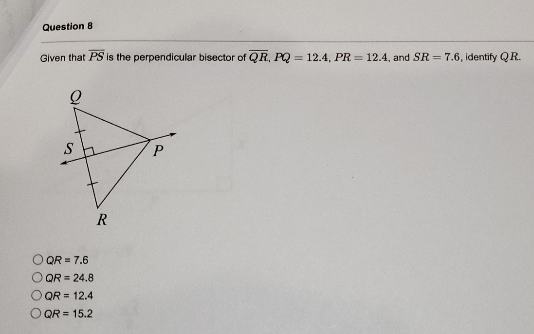 Given that overline PS is the perpendicular bisector of overline QR, PQ=12.4, PR=12.4 , and SR=7.6 , identify QR.
QR=7.6
QR=24.8
QR=12.4
QR=15.2