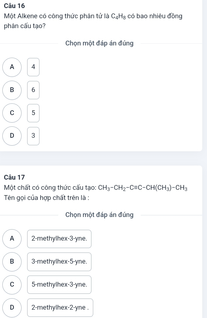 Một Alkene có công thức phân tử là C_4H_8 có bao nhiêu đồng
phân cấu tạo?
Chọn một đáp án đúng
A 4
B 6
C 5
D 3
Câu 17
Một chất có công thức cấu tạo: CH_3-CH_2-Cequiv C-CH(CH_3)-CH_3
Tên gọi của hợp chất trên là :
Chọn một đáp án đúng
A 2 -methylhex -3-yne.
B 3 -methylhex -5-yne.
C 5 -methylhex -3-yne.
D 2 -methylhex -2-yne.