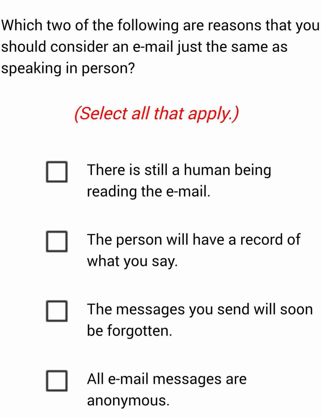 Which two of the following are reasons that you
should consider an e-mail just the same as
speaking in person?
(Select all that apply.)
There is still a human being
reading the e-mail.
The person will have a record of
what you say.
The messages you send will soon
be forgotten.
All e-mail messages are
anonymous.