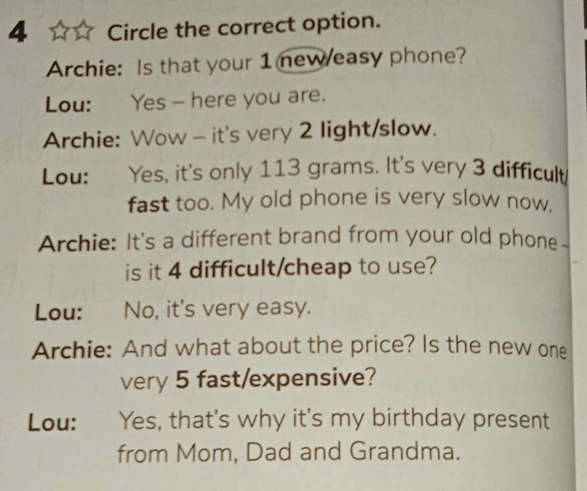 Circle the correct option. 
Archie: Is that your 1 neweasy phone? 
Lou: Yes - here you are. 
Archie: Wow - it's very 2 light/slow. 
Lou: Yes, it's only 113 grams. It's very 3 difficult 
fast too. My old phone is very slow now. 
Archie: It's a different brand from your old phone 
is it 4 difficult/cheap to use? 
Lou: No, it's very easy. 
Archie: And what about the price? Is the new one 
very 5 fast/expensive? 
Lou: Yes, that's why it's my birthday present 
from Mom, Dad and Grandma.