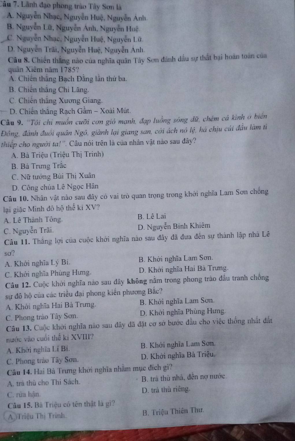 Lãnh đạo phong trào Tây Sơn là
A. Nguyễn Nhạc, Nguyễn Huệ, Nguyễn Ánh
B. Nguyễn Lữ, Nguyễn Ánh, Nguyễn Huệ.
C. Nguyễn Nhạc, Nguyễn Huệ, Nguyễn Lữ.
D. Nguyễn Trãi, Nguyễn Huệ, Nguyễn Ánh.
Câu 8. Chiến thắng nào của nghĩa quân Tây Sơn dảnh dấu sự thất bại hoàn toàn của
quân Xiêm năm 1785?
A. Chiến thắng Bạch Đằng lần thứ ba.
B. Chiến thắng Chi Lăng.
C. Chiến thắng Xương Giang.
D. Chiến thắng Rạch Gầm - Xoài Mút.
Câu 9. “Tôi chi muốn cưỡi cơn gió mạnh, đạp luồng sóng dữ, chém cá kình ở biên
Đông, đánh đuổi quân Ngô, giành lại giang san, cởi ách nô lệ, há chịu cúi đầu làm tì
thiếp cho người ta! ''. Câu nói trên là của nhân vật nào sau đây?
A. Bà Triệu (Triệu Thị Trinh)
B. Bà Trưng Trắc
C. Nữ tướng Bùi Thị Xuân
D. Công chúa Lê Ngọc Hân
Câu 10. Nhân vật nào sau đây có vai trò quan trọng trong khởi nghĩa Lam Sơn chống
lại giặc Minh đô hộ thế ki XV?
A. Lê Thành Tông. B. Lê Lai
C. Nguyễn Trãi. D. Nguyễn Binh Khiêm
Câu 11. Thắng lợi của cuộc khởi nghĩa nào sau đây đã đưa đến sự thành lập nhà Lê
so?
A. Khởi nghĩa Lý Bí. B. Khởi nghĩa Lam Sơn.
C. Khởi nghĩa Phùng Hưng. D. Khởi nghĩa Hai Bà Trưng.
Câu 12. Cuộc khởi nghĩa nảo sau đây không nằm trong phong trào đầu tranh chống
sự đô hộ của các triều đại phong kiến phương Bắc?
A. Khởi nghĩa Hai Bà Trưng. B. Khởi nghĩa Lam Sơn.
C. Phong trào Tây Sơn. D. Khởi nghĩa Phùng Hưng.
Câu 13. Cuộc khởi nghĩa nào sau dây đã đặt cơ sở bước đầu cho việc thống nhất đất
nước vào cuối thế ki XVIII?
A. Khởi nghĩa Lí Bí. B. Khởi nghĩa Lam Sơn.
C. Phong trào Tây Sơn. D. Khởi nghĩa Bà Triệu.
Câu 14. Hai Bà Trưng khởi nghĩa nhằm mục đích gì?
A. tra thù cho Thi Sách. B. trả thù nhà, dền nợ nước.
C. rửa hận. D. trả thù riêng.
Câu 15. Bà Triệu có tên thật là gì?
A. Triệu Thị Trinh  B. Triệu Thiên Thư.