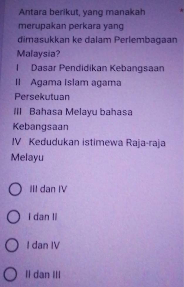 Antara berikut, yang manakah
*
merupakan perkara yang
dimasukkan ke dalam Perlembagaan
Malaysia?
1 Dasar Pendidikan Kebangsaan
II Agama Islam agama
Persekutuan
III Bahasa Melayu bahasa
Kebangsaan
IV Kedudukan istimewa Raja-raja
Melayu
III dan IV
I dan II
I dan IV
II dan III