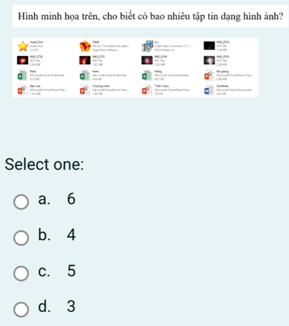 Hình minh họa trên, cho biết có bao nhiêu tập tin dạng hình ảnh?
AuneClick Tk9
22.58 AutoClick Fls Si: The fastest fie sr.. acbaton in Total Vides Converter 1,71... INNG_0724 1.54 M IPG Fle
Eagile Praw Sofwára
MS 5740 NNS_0743 JG Film
IMG_0726 JPG File
2.40 MB JPG File MS_ 0795
22058 IPG File
2: 28 MB
1.52 MB Mang
Microsoft PowsePoint Pres Bai giang
Microsoft facel Wolkcheel Data 41.54B Hars
Microsolt Excall Worksheet 348 4B
Micsoenth Escel Dzekstwet 985B
1MB
Goithies
Dmo cao Microsoft FowelPoint Pre Chương tình Mossoft PewePont Iw. Trinh chieu Micrasoft Ward Document
Micresoft PowerPoint Pes 1.01 MI
166 MB 20.1 cB
710
Select one:
a. 6
b. 4
c. 5
d. 3